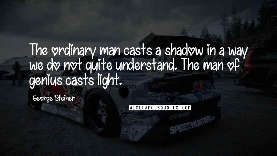 George Steiner Quotes: The ordinary man casts a shadow in a way we do not quite understand. The man of genius casts light.