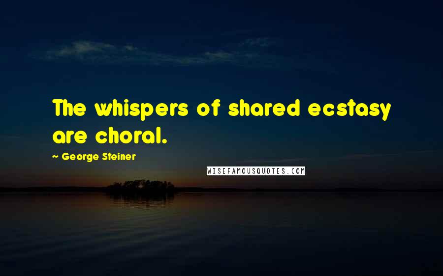 George Steiner Quotes: The whispers of shared ecstasy are choral.