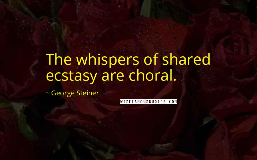 George Steiner Quotes: The whispers of shared ecstasy are choral.