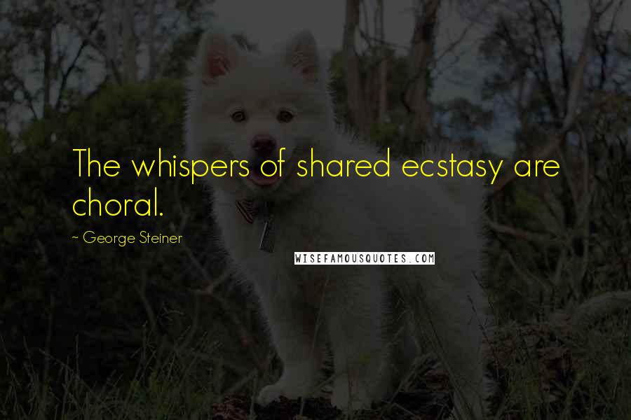 George Steiner Quotes: The whispers of shared ecstasy are choral.