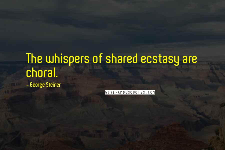 George Steiner Quotes: The whispers of shared ecstasy are choral.