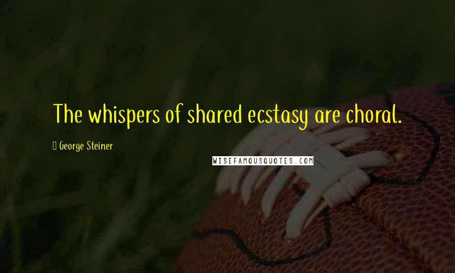 George Steiner Quotes: The whispers of shared ecstasy are choral.