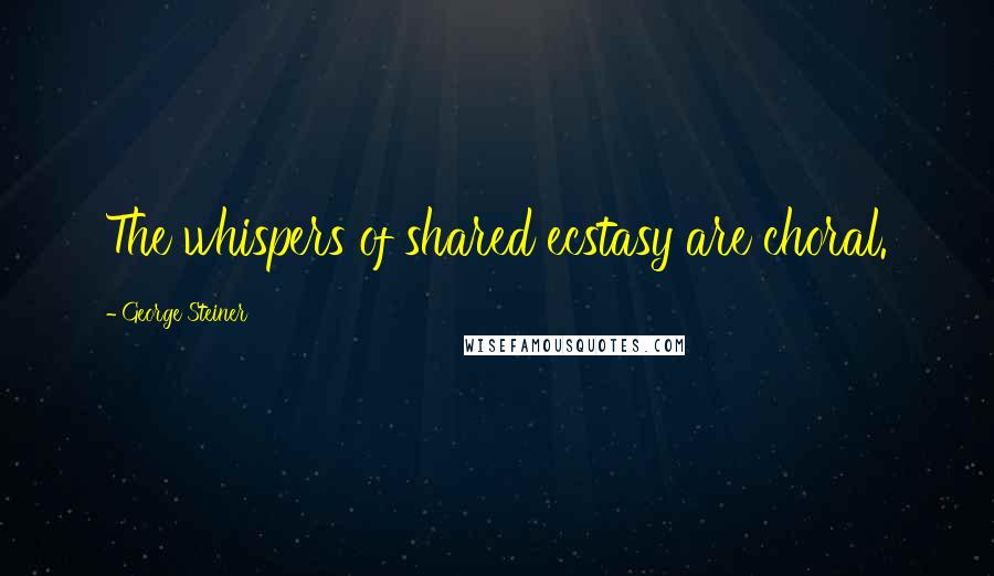 George Steiner Quotes: The whispers of shared ecstasy are choral.