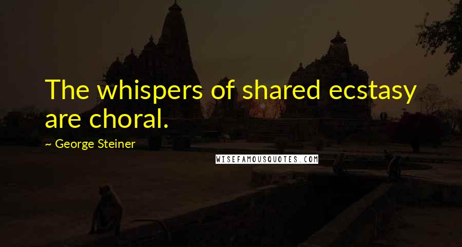 George Steiner Quotes: The whispers of shared ecstasy are choral.