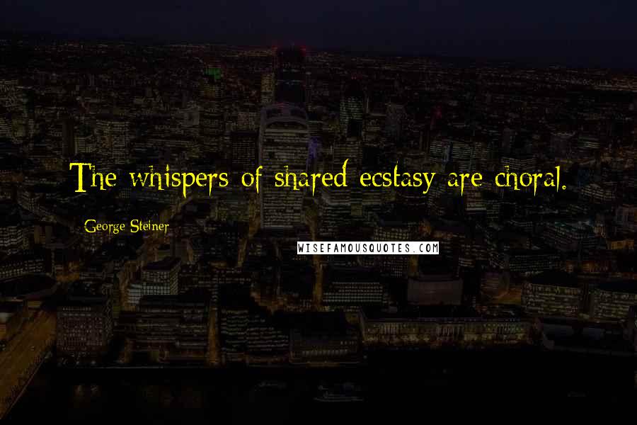 George Steiner Quotes: The whispers of shared ecstasy are choral.