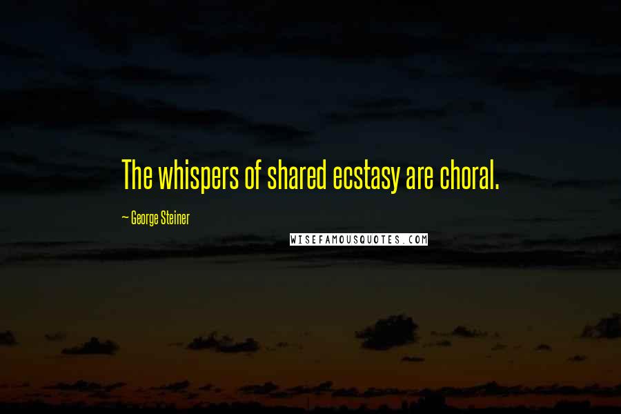 George Steiner Quotes: The whispers of shared ecstasy are choral.