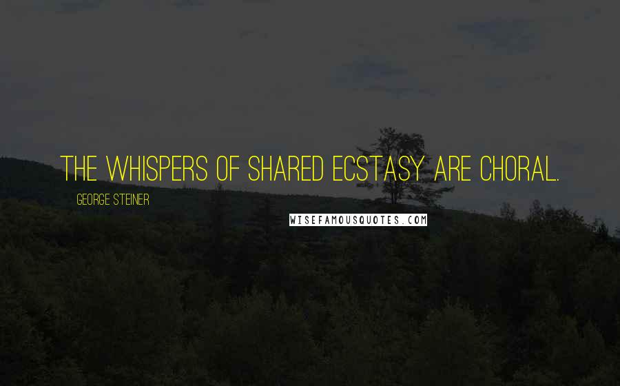 George Steiner Quotes: The whispers of shared ecstasy are choral.