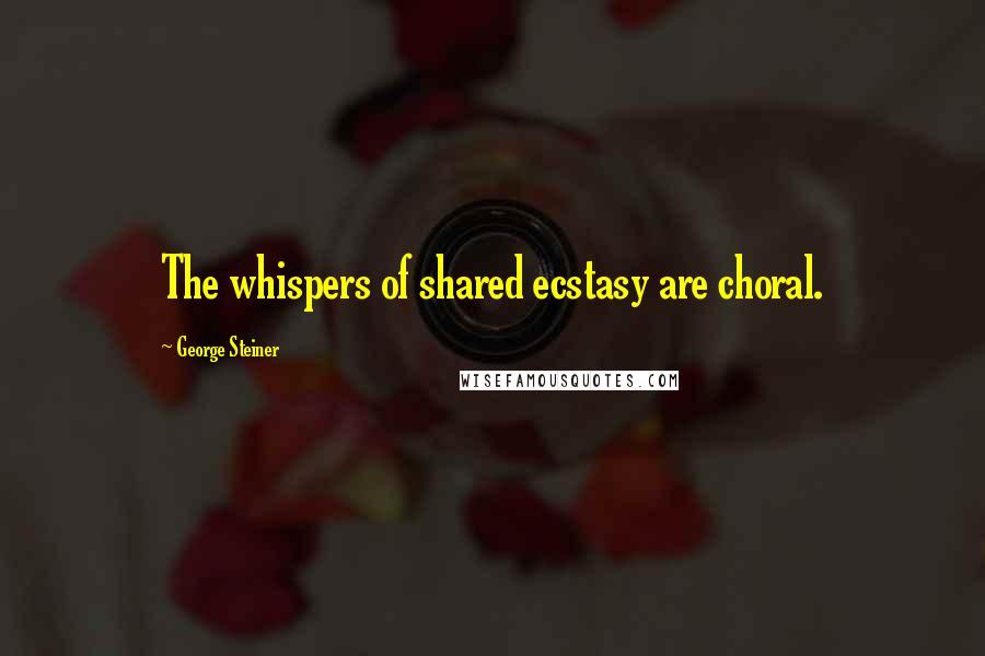 George Steiner Quotes: The whispers of shared ecstasy are choral.