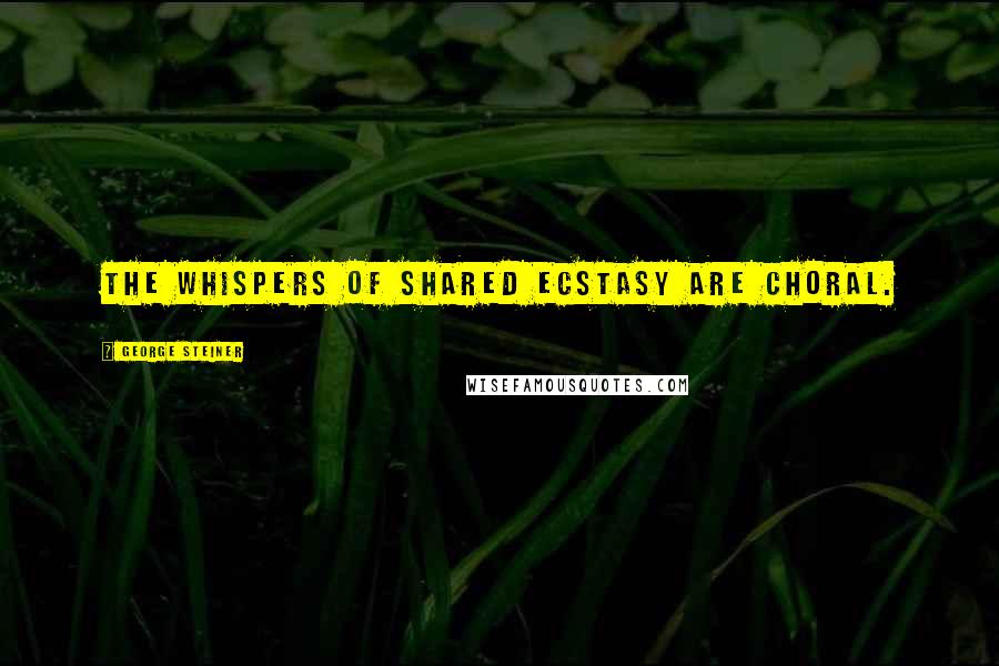 George Steiner Quotes: The whispers of shared ecstasy are choral.