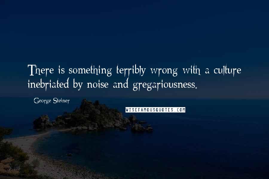 George Steiner Quotes: There is something terribly wrong with a culture inebriated by noise and gregariousness.