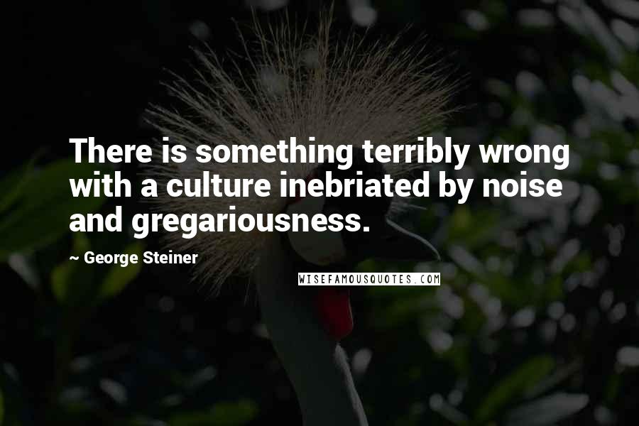 George Steiner Quotes: There is something terribly wrong with a culture inebriated by noise and gregariousness.