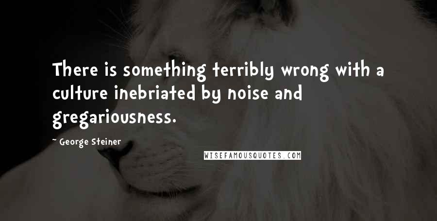 George Steiner Quotes: There is something terribly wrong with a culture inebriated by noise and gregariousness.