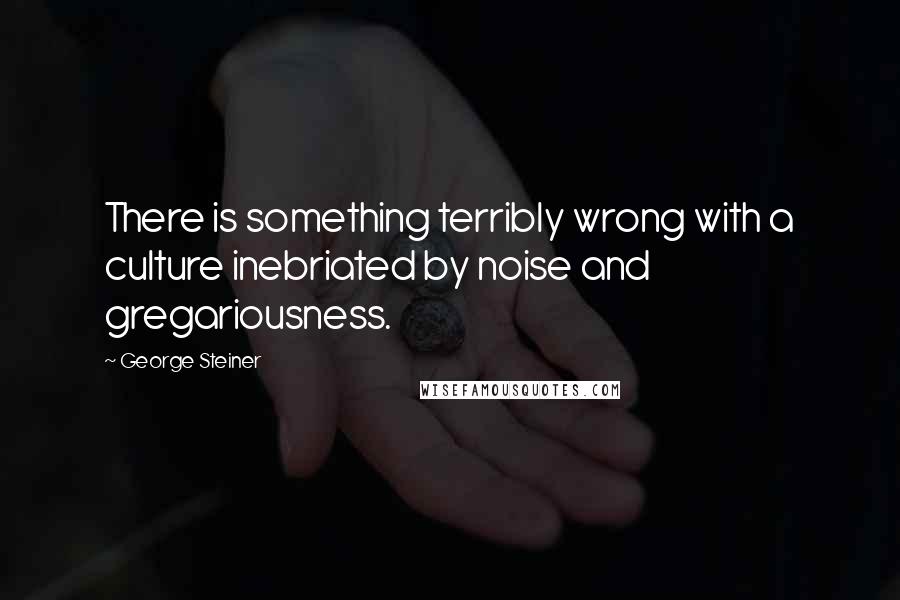 George Steiner Quotes: There is something terribly wrong with a culture inebriated by noise and gregariousness.