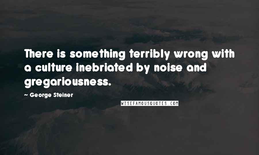 George Steiner Quotes: There is something terribly wrong with a culture inebriated by noise and gregariousness.