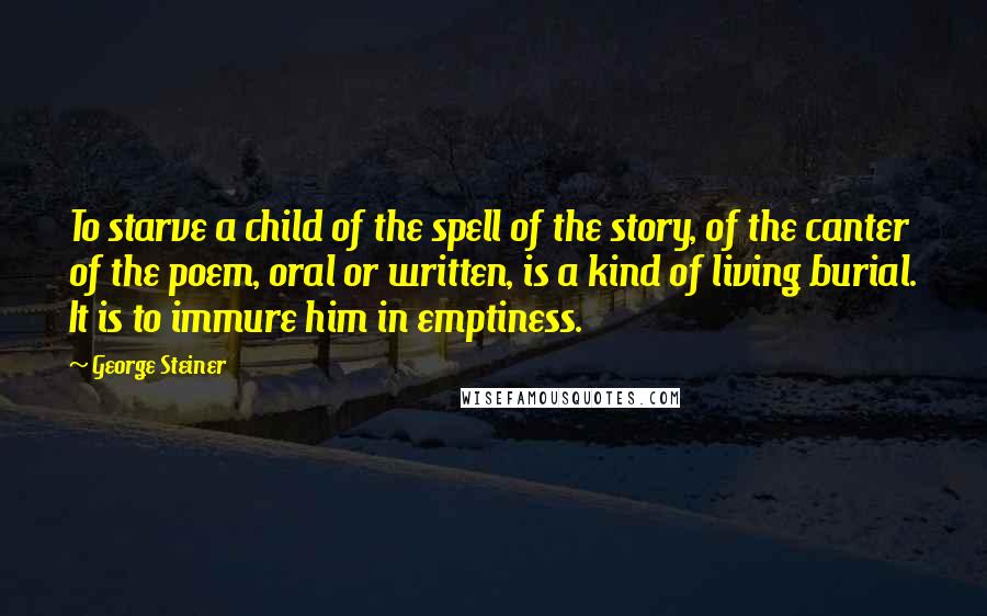 George Steiner Quotes: To starve a child of the spell of the story, of the canter of the poem, oral or written, is a kind of living burial. It is to immure him in emptiness.