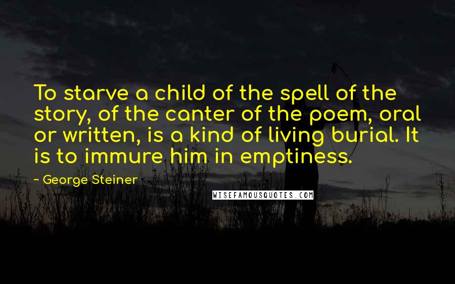 George Steiner Quotes: To starve a child of the spell of the story, of the canter of the poem, oral or written, is a kind of living burial. It is to immure him in emptiness.