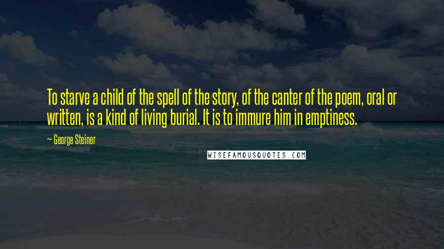 George Steiner Quotes: To starve a child of the spell of the story, of the canter of the poem, oral or written, is a kind of living burial. It is to immure him in emptiness.