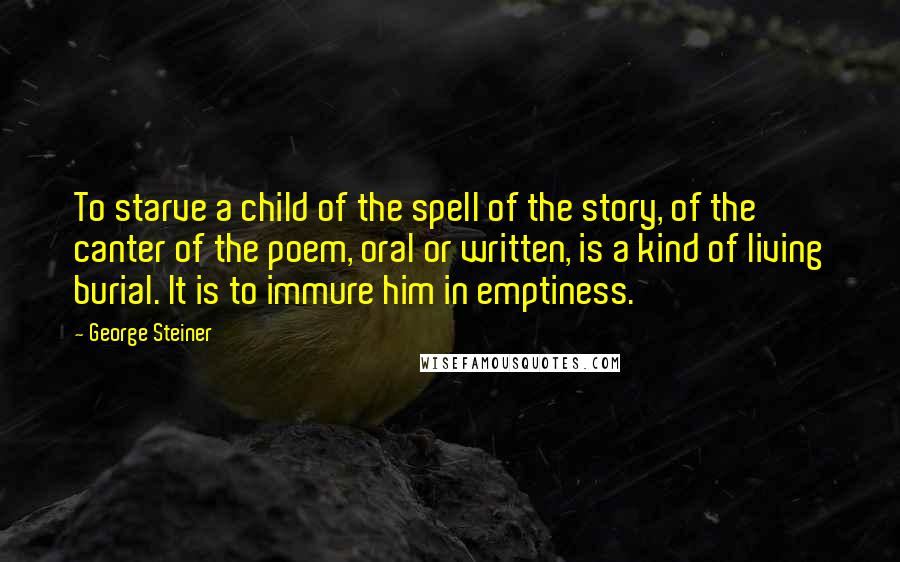George Steiner Quotes: To starve a child of the spell of the story, of the canter of the poem, oral or written, is a kind of living burial. It is to immure him in emptiness.