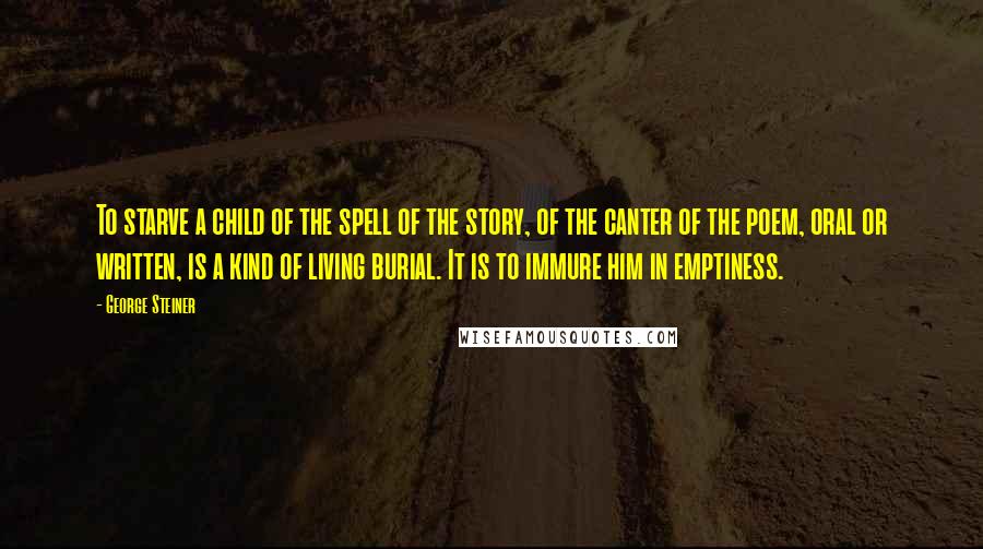 George Steiner Quotes: To starve a child of the spell of the story, of the canter of the poem, oral or written, is a kind of living burial. It is to immure him in emptiness.