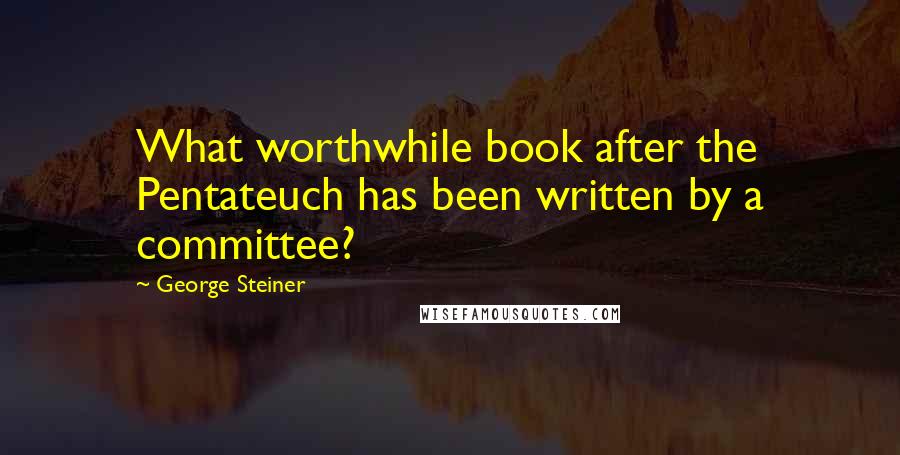 George Steiner Quotes: What worthwhile book after the Pentateuch has been written by a committee?