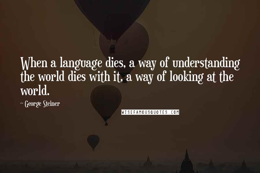 George Steiner Quotes: When a language dies, a way of understanding the world dies with it, a way of looking at the world.