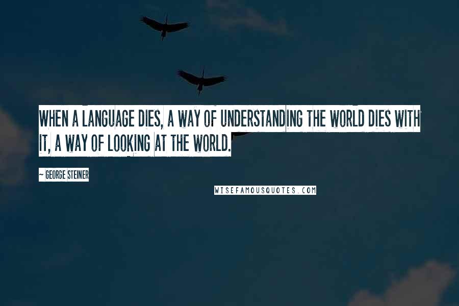 George Steiner Quotes: When a language dies, a way of understanding the world dies with it, a way of looking at the world.