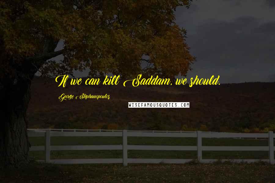 George Stephanopoulos Quotes: If we can kill Saddam, we should.