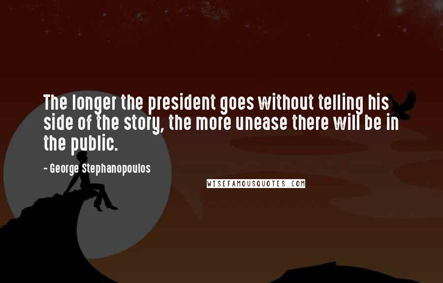 George Stephanopoulos Quotes: The longer the president goes without telling his side of the story, the more unease there will be in the public.