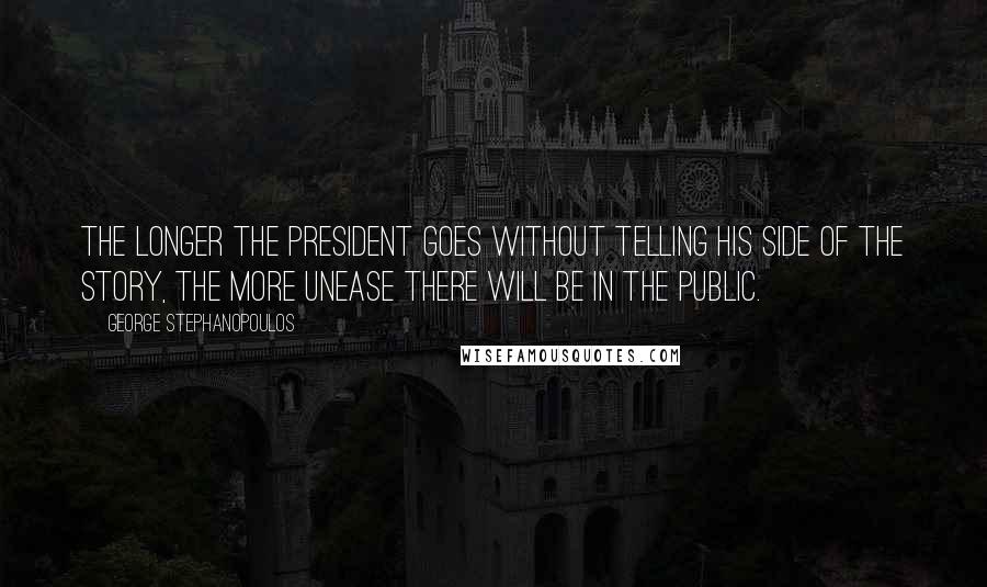 George Stephanopoulos Quotes: The longer the president goes without telling his side of the story, the more unease there will be in the public.