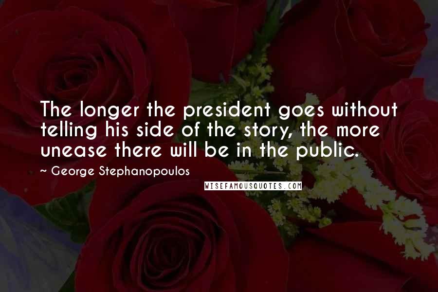 George Stephanopoulos Quotes: The longer the president goes without telling his side of the story, the more unease there will be in the public.