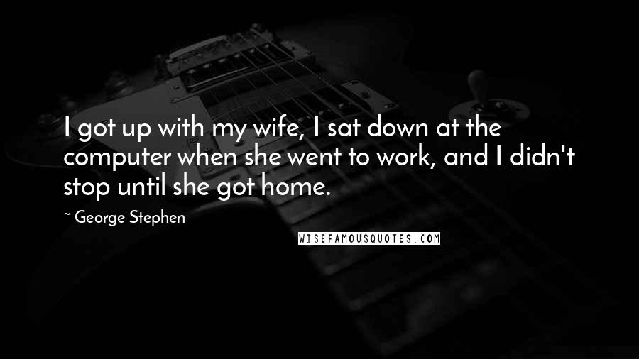 George Stephen Quotes: I got up with my wife, I sat down at the computer when she went to work, and I didn't stop until she got home.