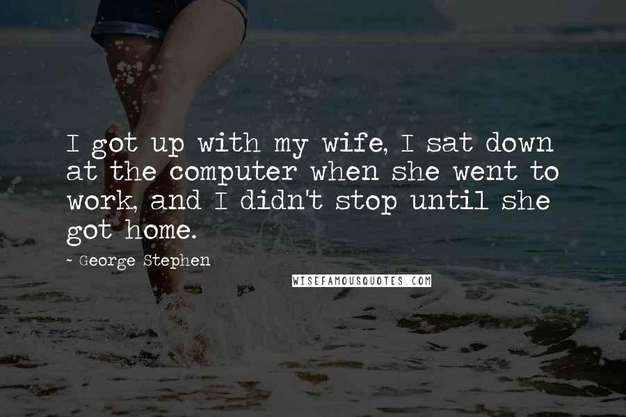 George Stephen Quotes: I got up with my wife, I sat down at the computer when she went to work, and I didn't stop until she got home.