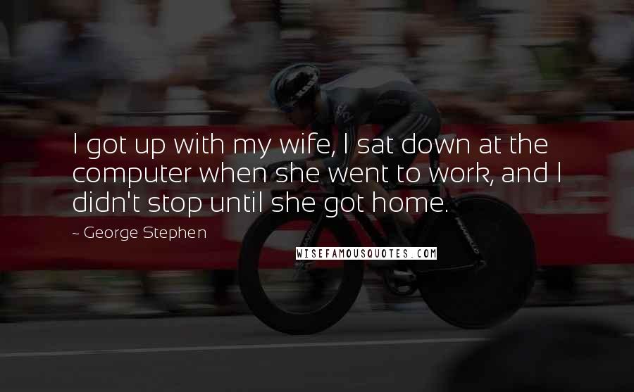 George Stephen Quotes: I got up with my wife, I sat down at the computer when she went to work, and I didn't stop until she got home.