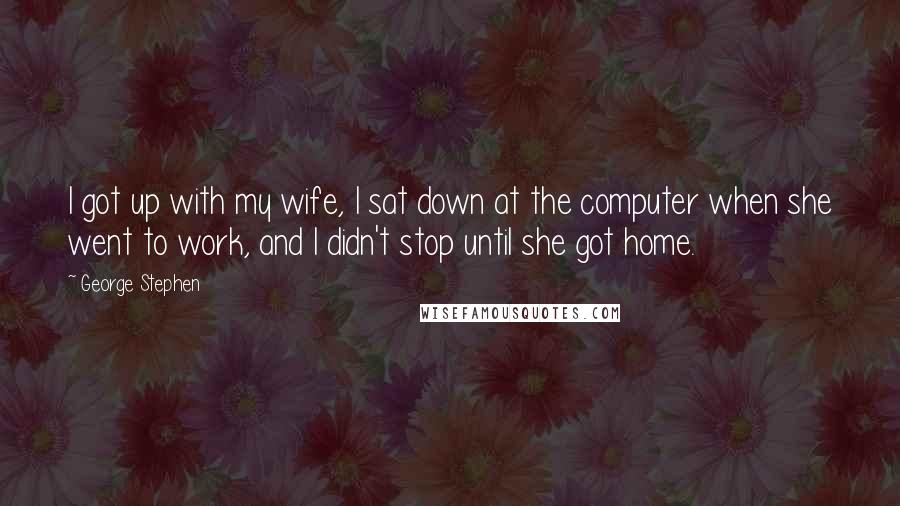 George Stephen Quotes: I got up with my wife, I sat down at the computer when she went to work, and I didn't stop until she got home.