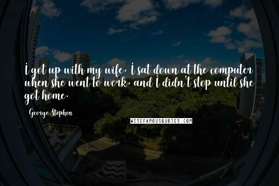 George Stephen Quotes: I got up with my wife, I sat down at the computer when she went to work, and I didn't stop until she got home.