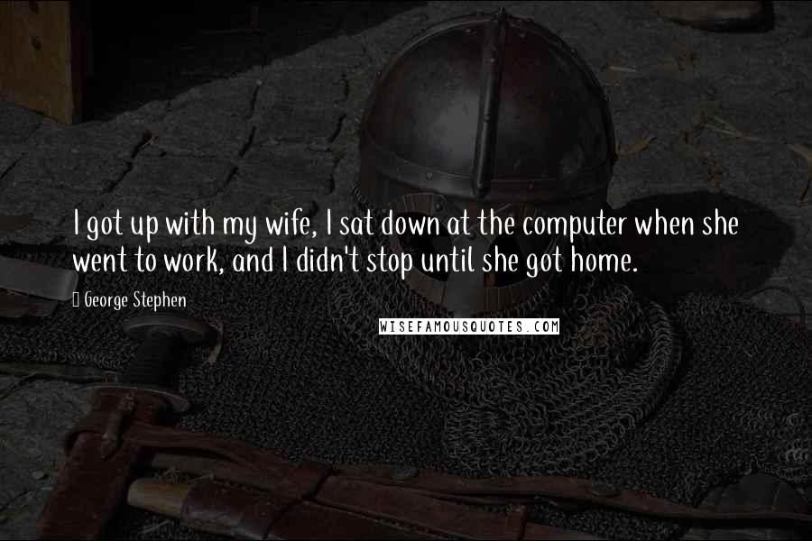 George Stephen Quotes: I got up with my wife, I sat down at the computer when she went to work, and I didn't stop until she got home.