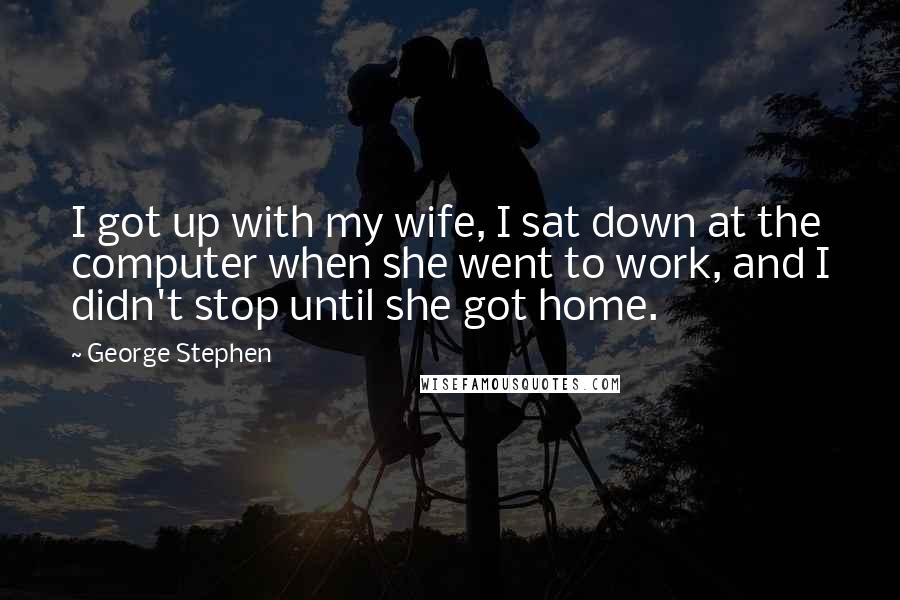 George Stephen Quotes: I got up with my wife, I sat down at the computer when she went to work, and I didn't stop until she got home.