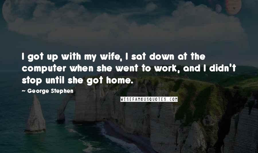 George Stephen Quotes: I got up with my wife, I sat down at the computer when she went to work, and I didn't stop until she got home.