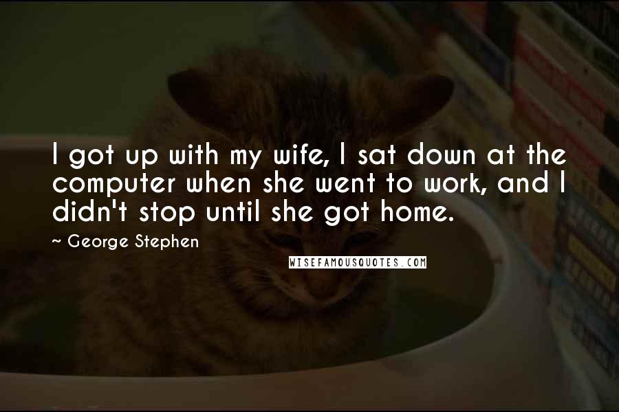 George Stephen Quotes: I got up with my wife, I sat down at the computer when she went to work, and I didn't stop until she got home.