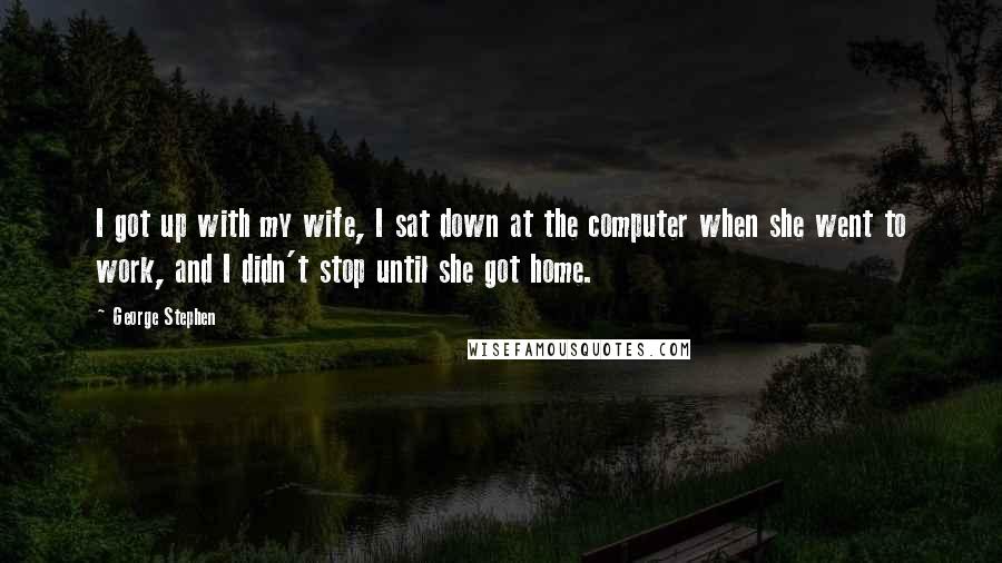 George Stephen Quotes: I got up with my wife, I sat down at the computer when she went to work, and I didn't stop until she got home.