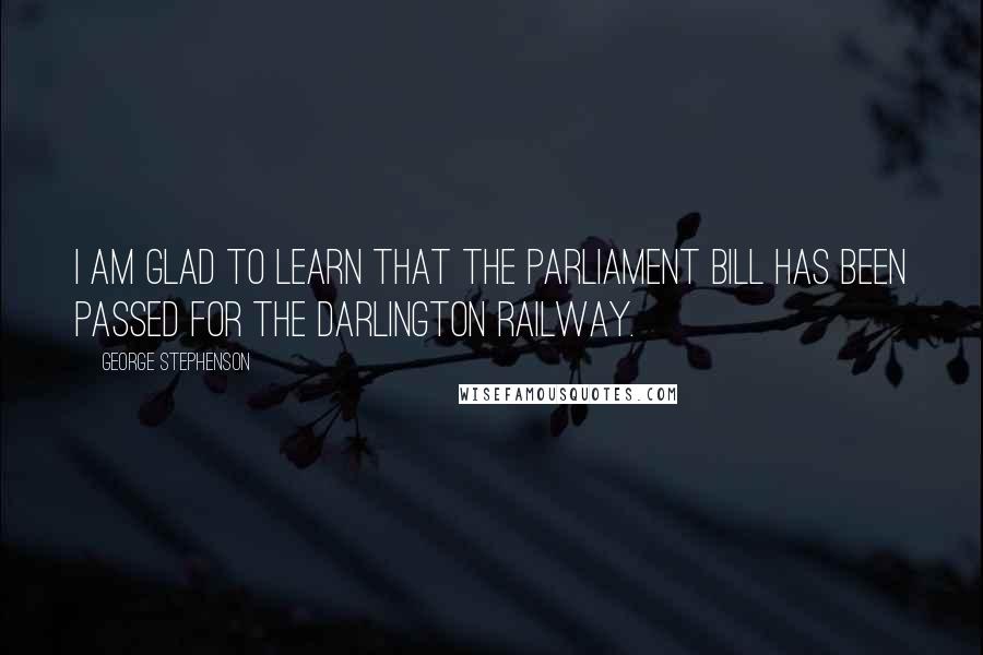 George Stephenson Quotes: I am glad to learn that the Parliament Bill has been passed for the Darlington Railway.
