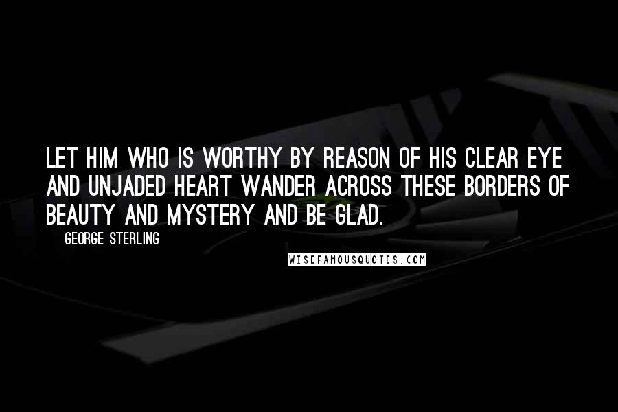 George Sterling Quotes: Let him who is worthy by reason of his clear eye and unjaded heart wander across these borders of beauty and mystery and be glad.