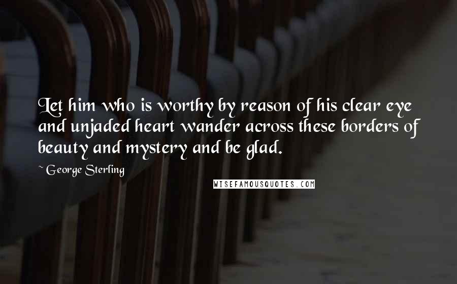 George Sterling Quotes: Let him who is worthy by reason of his clear eye and unjaded heart wander across these borders of beauty and mystery and be glad.