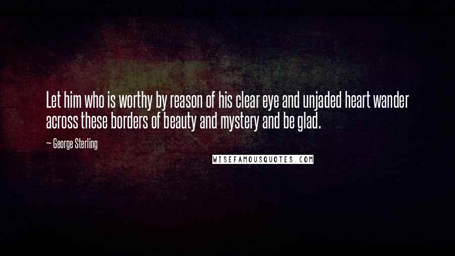 George Sterling Quotes: Let him who is worthy by reason of his clear eye and unjaded heart wander across these borders of beauty and mystery and be glad.