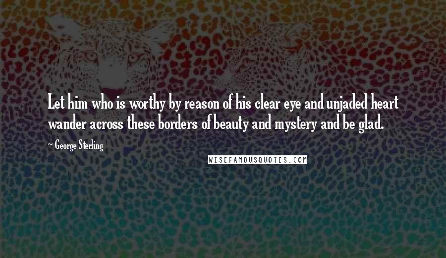 George Sterling Quotes: Let him who is worthy by reason of his clear eye and unjaded heart wander across these borders of beauty and mystery and be glad.
