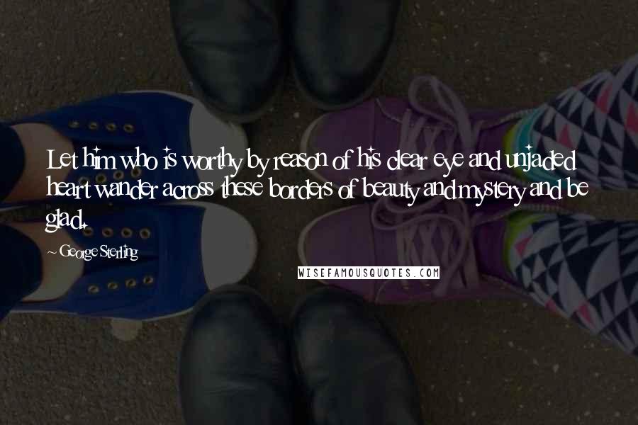 George Sterling Quotes: Let him who is worthy by reason of his clear eye and unjaded heart wander across these borders of beauty and mystery and be glad.