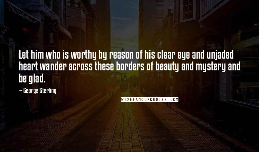 George Sterling Quotes: Let him who is worthy by reason of his clear eye and unjaded heart wander across these borders of beauty and mystery and be glad.