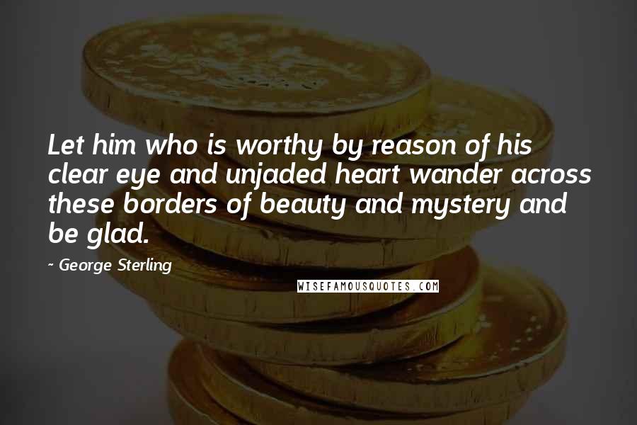 George Sterling Quotes: Let him who is worthy by reason of his clear eye and unjaded heart wander across these borders of beauty and mystery and be glad.