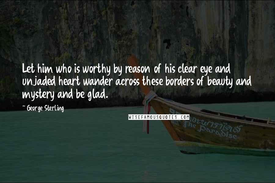 George Sterling Quotes: Let him who is worthy by reason of his clear eye and unjaded heart wander across these borders of beauty and mystery and be glad.
