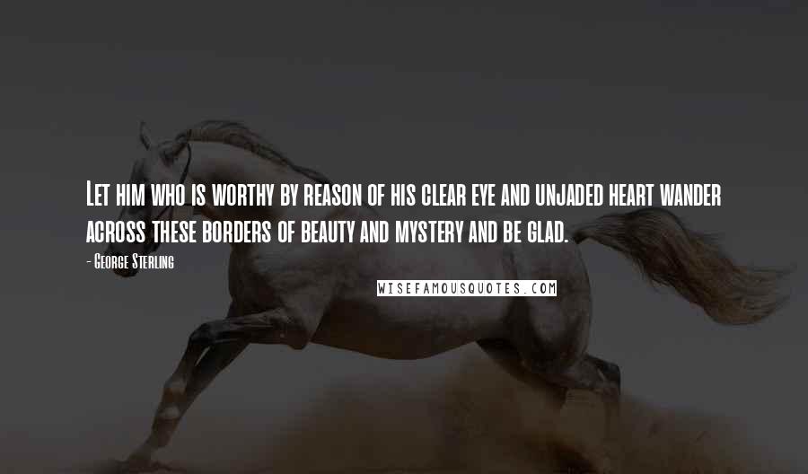 George Sterling Quotes: Let him who is worthy by reason of his clear eye and unjaded heart wander across these borders of beauty and mystery and be glad.